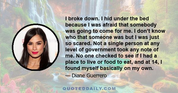 I broke down. I hid under the bed because I was afraid that somebody was going to come for me. I don’t know who that someone was but I was just so scared. Not a single person at any level of government took any note of