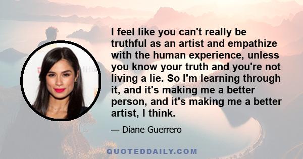 I feel like you can't really be truthful as an artist and empathize with the human experience, unless you know your truth and you're not living a lie. So I'm learning through it, and it's making me a better person, and