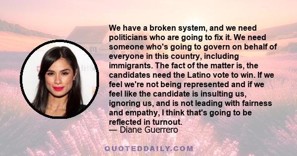 We have a broken system, and we need politicians who are going to fix it. We need someone who's going to govern on behalf of everyone in this country, including immigrants. The fact of the matter is, the candidates need 