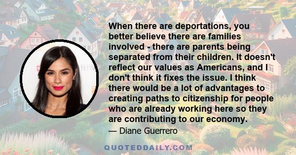 When there are deportations, you better believe there are families involved - there are parents being separated from their children. It doesn't reflect our values as Americans, and I don't think it fixes the issue. I