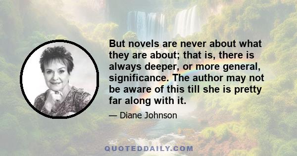 But novels are never about what they are about; that is, there is always deeper, or more general, significance. The author may not be aware of this till she is pretty far along with it.