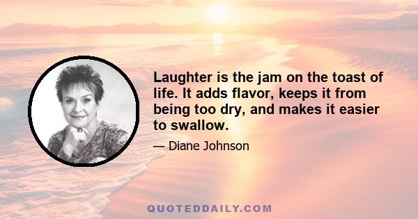 Laughter is the jam on the toast of life. It adds flavor, keeps it from being too dry, and makes it easier to swallow.