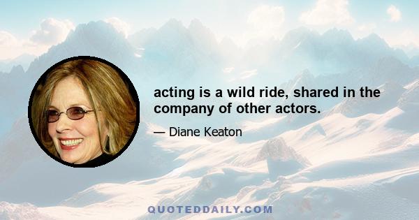 acting is a wild ride, shared in the company of other actors.