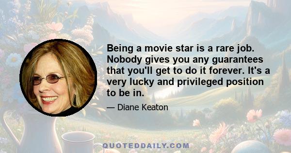 Being a movie star is a rare job. Nobody gives you any guarantees that you'll get to do it forever. It's a very lucky and privileged position to be in.