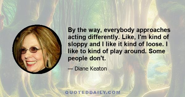 By the way, everybody approaches acting differently. Like, I'm kind of sloppy and I like it kind of loose. I like to kind of play around. Some people don't.