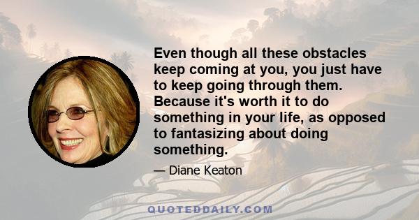 Even though all these obstacles keep coming at you, you just have to keep going through them. Because it's worth it to do something in your life, as opposed to fantasizing about doing something.