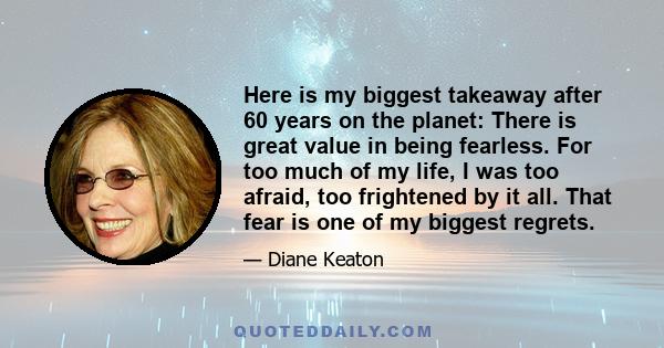 Here is my biggest takeaway after 60 years on the planet: There is great value in being fearless. For too much of my life, I was too afraid, too frightened by it all. That fear is one of my biggest regrets.