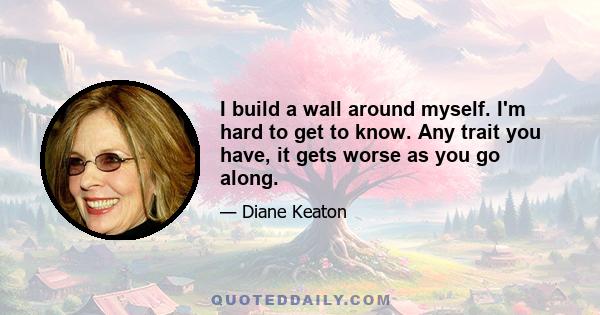 I build a wall around myself. I'm hard to get to know. Any trait you have, it gets worse as you go along.