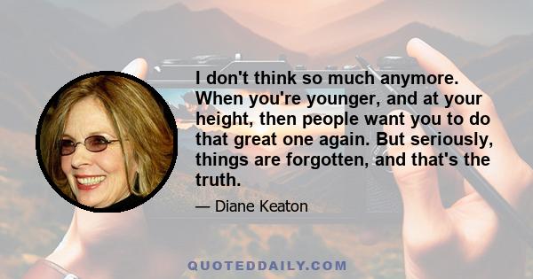 I don't think so much anymore. When you're younger, and at your height, then people want you to do that great one again. But seriously, things are forgotten, and that's the truth.