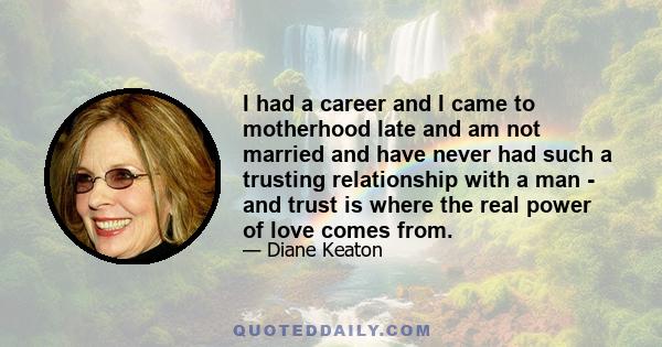 I had a career and I came to motherhood late and am not married and have never had such a trusting relationship with a man - and trust is where the real power of love comes from.