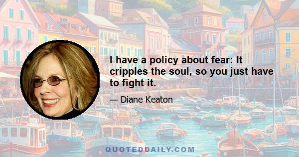 I have a policy about fear: It cripples the soul, so you just have to fight it.