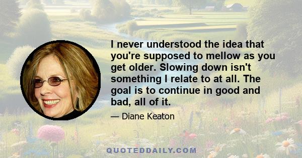 I never understood the idea that you're supposed to mellow as you get older. Slowing down isn't something I relate to at all. The goal is to continue in good and bad, all of it.