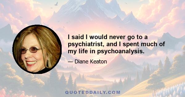 I said I would never go to a psychiatrist, and I spent much of my life in psychoanalysis.