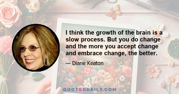 I think the growth of the brain is a slow process. But you do change and the more you accept change and embrace change, the better.