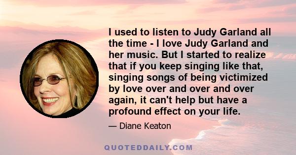 I used to listen to Judy Garland all the time - I love Judy Garland and her music. But I started to realize that if you keep singing like that, singing songs of being victimized by love over and over and over again, it