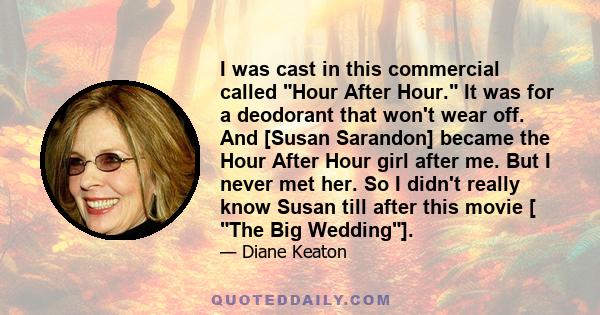 I was cast in this commercial called Hour After Hour. It was for a deodorant that won't wear off. And [Susan Sarandon] became the Hour After Hour girl after me. But I never met her. So I didn't really know Susan till