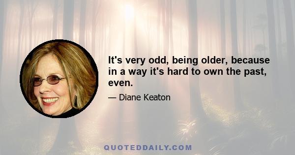 It's very odd, being older, because in a way it's hard to own the past, even.