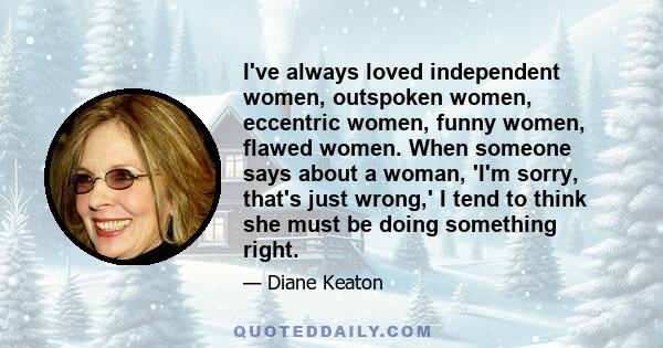 I've always loved independent women, outspoken women, eccentric women, funny women, flawed women. When someone says about a woman, 'I'm sorry, that's just wrong,' I tend to think she must be doing something right.