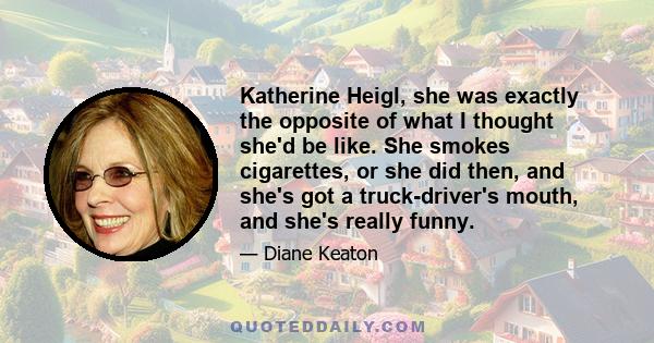 Katherine Heigl, she was exactly the opposite of what I thought she'd be like. She smokes cigarettes, or she did then, and she's got a truck-driver's mouth, and she's really funny.