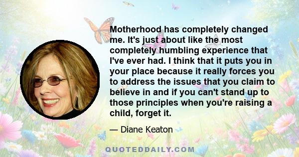 Motherhood has completely changed me. It's just about like the most completely humbling experience that I've ever had. I think that it puts you in your place because it really forces you to address the issues that you