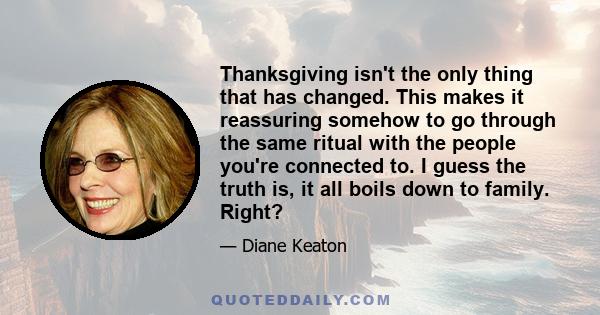 Thanksgiving isn't the only thing that has changed. This makes it reassuring somehow to go through the same ritual with the people you're connected to. I guess the truth is, it all boils down to family. Right?