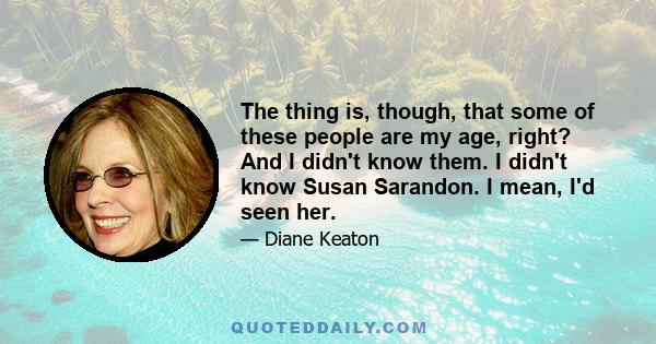 The thing is, though, that some of these people are my age, right? And I didn't know them. I didn't know Susan Sarandon. I mean, I'd seen her.