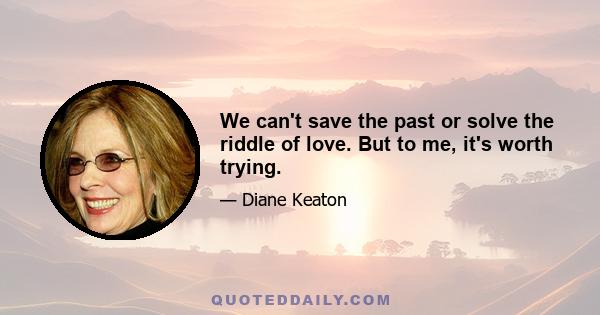 We can't save the past or solve the riddle of love. But to me, it's worth trying.