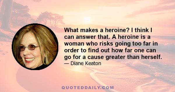 What makes a heroine? I think I can answer that. A heroine is a woman who risks going too far in order to find out how far one can go for a cause greater than herself.