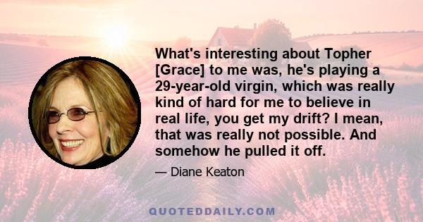 What's interesting about Topher [Grace] to me was, he's playing a 29-year-old virgin, which was really kind of hard for me to believe in real life, you get my drift? I mean, that was really not possible. And somehow he