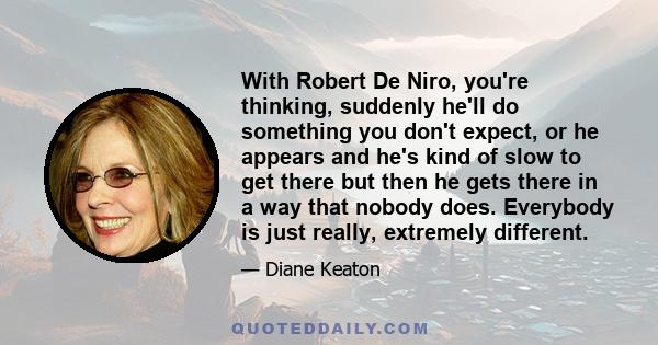 With Robert De Niro, you're thinking, suddenly he'll do something you don't expect, or he appears and he's kind of slow to get there but then he gets there in a way that nobody does. Everybody is just really, extremely