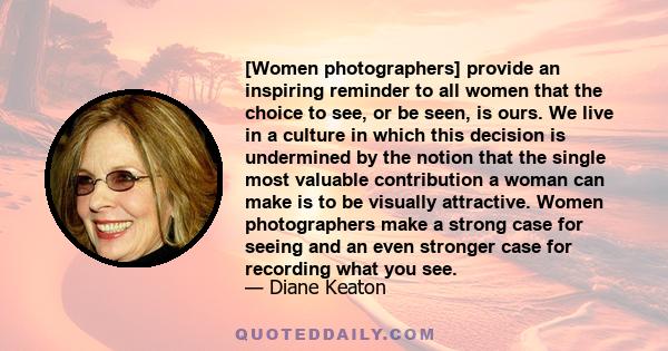 [Women photographers] provide an inspiring reminder to all women that the choice to see, or be seen, is ours. We live in a culture in which this decision is undermined by the notion that the single most valuable