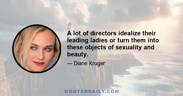 A lot of directors idealize their leading ladies or turn them into these objects of sexuality and beauty.