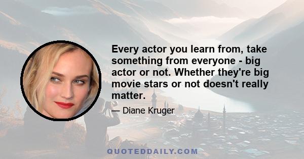 Every actor you learn from, take something from everyone - big actor or not. Whether they're big movie stars or not doesn't really matter.