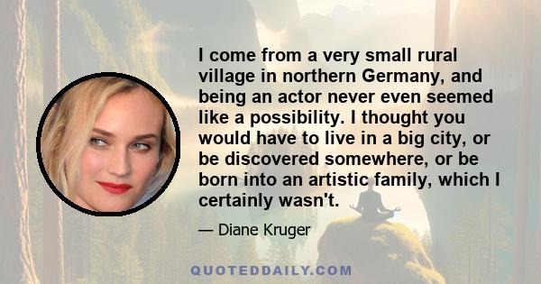 I come from a very small rural village in northern Germany, and being an actor never even seemed like a possibility. I thought you would have to live in a big city, or be discovered somewhere, or be born into an