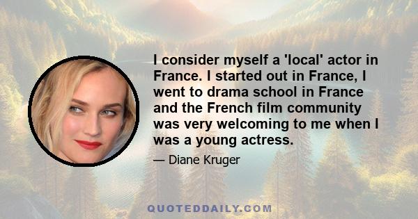 I consider myself a 'local' actor in France. I started out in France, I went to drama school in France and the French film community was very welcoming to me when I was a young actress.