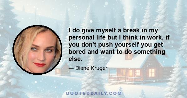 I do give myself a break in my personal life but I think in work, if you don't push yourself you get bored and want to do something else.