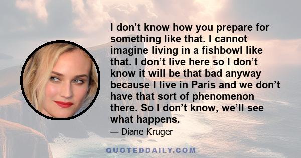 I don’t know how you prepare for something like that. I cannot imagine living in a fishbowl like that. I don’t live here so I don’t know it will be that bad anyway because I live in Paris and we don’t have that sort of