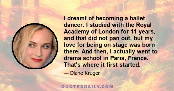 I dreamt of becoming a ballet dancer. I studied with the Royal Academy of London for 11 years, and that did not pan out, but my love for being on stage was born there. And then, I actually went to drama school in Paris, 