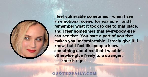 I feel vulnerable sometimes - when I see an emotional scene, for example - and I remember what it took to get to that place, and I fear sometimes that everybody else can see that. You bare a part of you that makes you