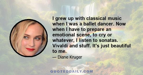 I grew up with classical music when I was a ballet dancer. Now when I have to prepare an emotional scene, to cry or whatever, I listen to sonatas. Vivaldi and stuff. It's just beautiful to me.