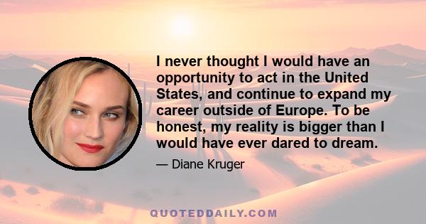 I never thought I would have an opportunity to act in the United States, and continue to expand my career outside of Europe. To be honest, my reality is bigger than I would have ever dared to dream.