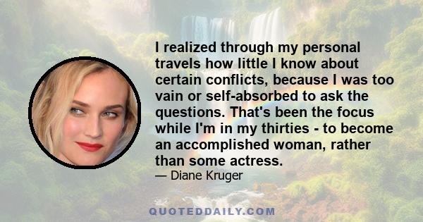 I realized through my personal travels how little I know about certain conflicts, because I was too vain or self-absorbed to ask the questions. That's been the focus while I'm in my thirties - to become an accomplished