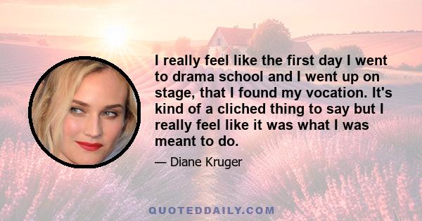 I really feel like the first day I went to drama school and I went up on stage, that I found my vocation. It's kind of a cliched thing to say but I really feel like it was what I was meant to do.