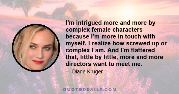 I'm intrigued more and more by complex female characters because I'm more in touch with myself. I realize how screwed up or complex I am. And I'm flattered that, little by little, more and more directors want to meet me.