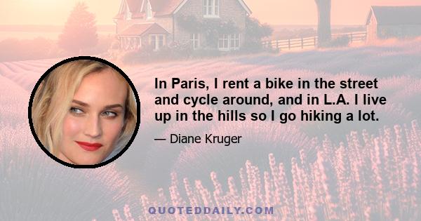 In Paris, I rent a bike in the street and cycle around, and in L.A. I live up in the hills so I go hiking a lot.