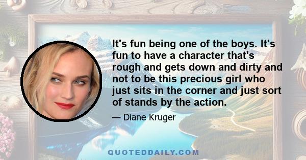 It's fun being one of the boys. It's fun to have a character that's rough and gets down and dirty and not to be this precious girl who just sits in the corner and just sort of stands by the action.