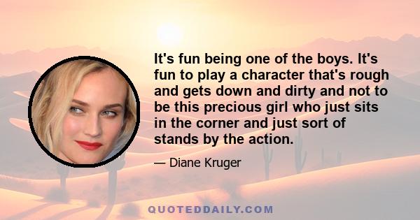 It's fun being one of the boys. It's fun to play a character that's rough and gets down and dirty and not to be this precious girl who just sits in the corner and just sort of stands by the action.