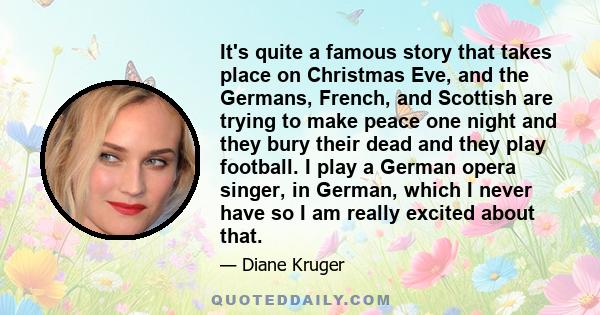 It's quite a famous story that takes place on Christmas Eve, and the Germans, French, and Scottish are trying to make peace one night and they bury their dead and they play football. I play a German opera singer, in