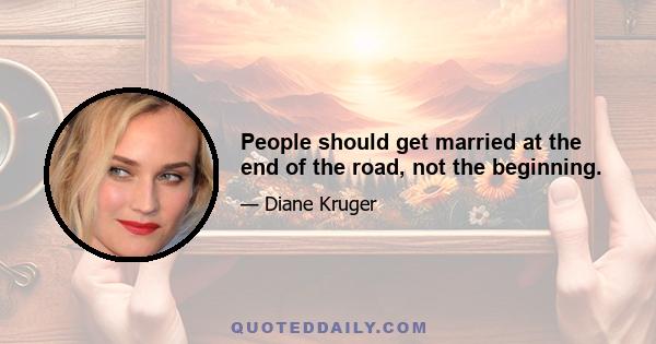 People should get married at the end of the road, not the beginning.