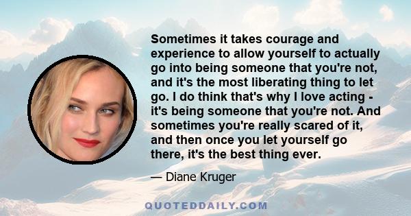 Sometimes it takes courage and experience to allow yourself to actually go into being someone that you're not, and it's the most liberating thing to let go. I do think that's why I love acting - it's being someone that